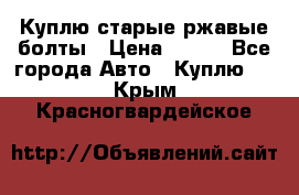 Куплю старые ржавые болты › Цена ­ 149 - Все города Авто » Куплю   . Крым,Красногвардейское